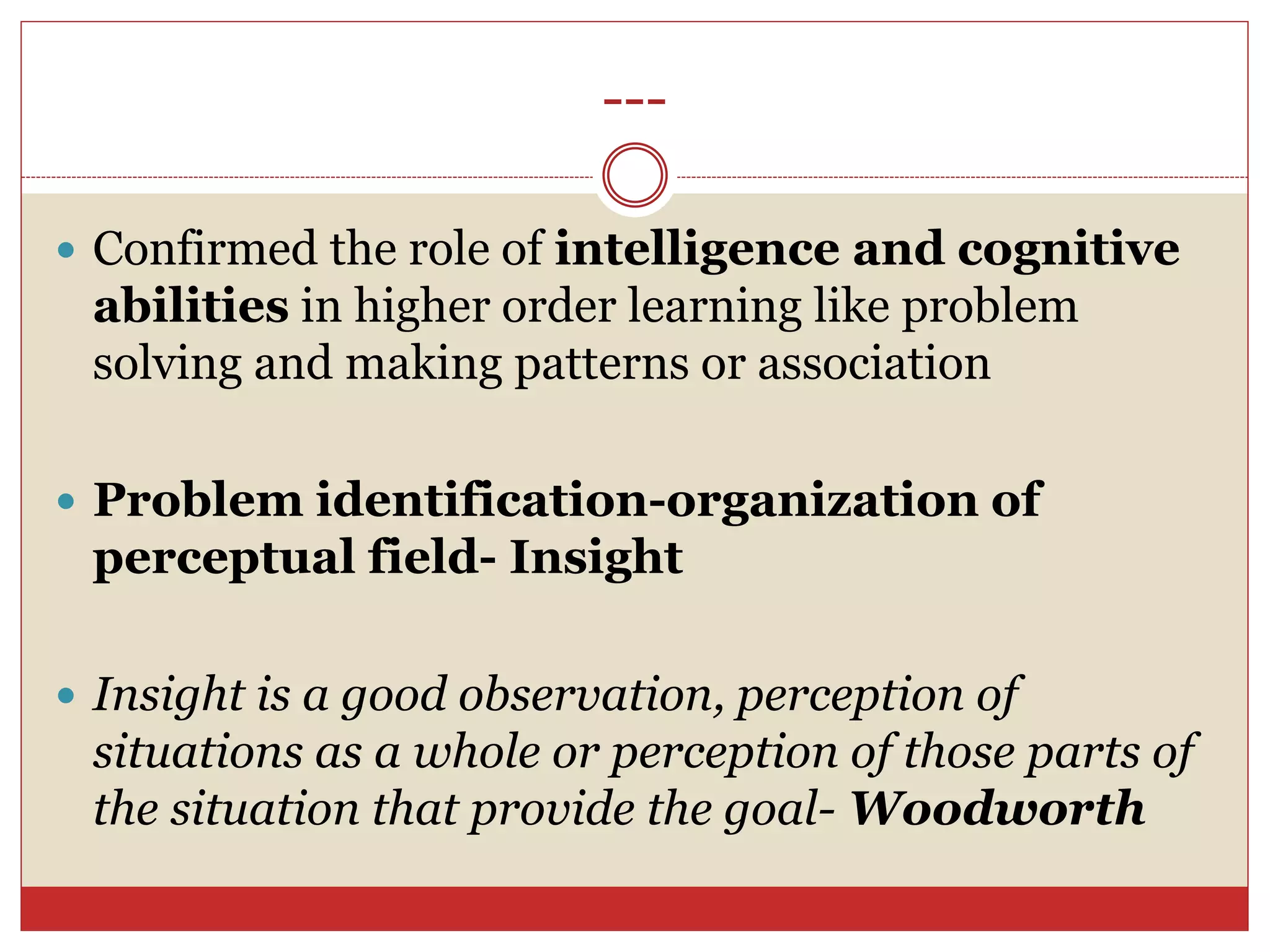 ---
 Confirmed the role of intelligence and cognitive
abilities in higher order learning like problem
solving and making patterns or association
 Problem identification-organization of
perceptual field- Insight
 Insight is a good observation, perception of
situations as a whole or perception of those parts of
the situation that provide the goal- Woodworth
 