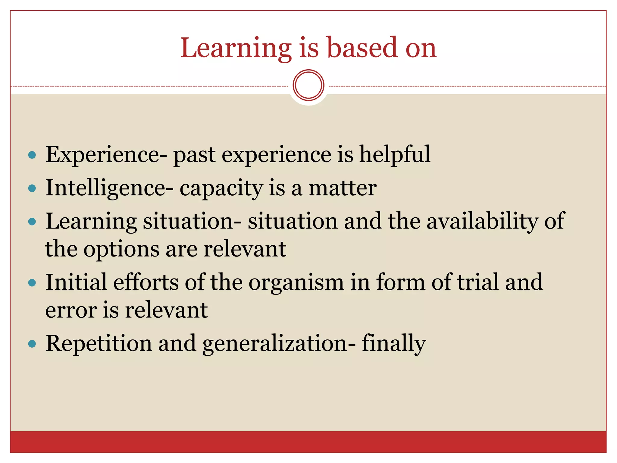 Learning is based on
 Experience- past experience is helpful
 Intelligence- capacity is a matter
 Learning situation- situation and the availability of
the options are relevant
 Initial efforts of the organism in form of trial and
error is relevant
 Repetition and generalization- finally
 