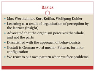 Basics
 Max Wertheimer, Kurt Koffka, Wolfgang Kohler
 Learning as a result of organization of perception by
the learner (insight)
 Advocated that the organism perceives the whole
and not the parts
 Dissatisfied with the approach of behaviourists
 Gestalt is German word means- Pattern, form, or
configuration
 We react to our own pattern when we face problems
 
