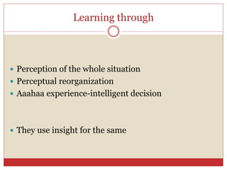 Learning through
 Perception of the whole situation
 Perceptual reorganization
 Aaahaa experience-intelligent decision
 They use insight for the same
 