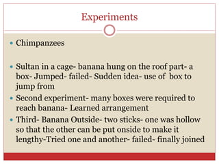 Experiments
 Chimpanzees
 Sultan in a cage- banana hung on the roof part- a
box- Jumped- failed- Sudden idea- use of box to
jump from
 Second experiment- many boxes were required to
reach banana- Learned arrangement
 Third- Banana Outside- two sticks- one was hollow
so that the other can be put onside to make it
lengthy-Tried one and another- failed- finally joined
 