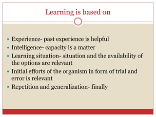 Learning is based on
 Experience- past experience is helpful
 Intelligence- capacity is a matter
 Learning situation- situation and the availability of
the options are relevant
 Initial efforts of the organism in form of trial and
error is relevant
 Repetition and generalization- finally
 