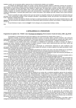 isolados e assim, por um processo aditivo, passa-se de um conhecimento simples a um complexo.
         Os métodos de alfabetização podem nos auxiliar a pensar algumas questões relativas a diferentes maneiras de conceber a
aprendizagem. Os chamados métodos sintéticos entendem que deve-se inicialmente ensinar a criança a nomear, grafar e reproduzir o
valor sonoro de todas as letras (elementos mais simples) e, depois disso, ela estará apta a associar as letras entre si para formar
sílabas. Na seqüência ela associará sílabas entre si para formar palavras e finalmente formará orações. Os chamados métodos
analíticos seguem um caminho exatamente oposto pois primeiramente é apresentado o todo (palavra, frase ou texto), enquanto
unidade de significação, e somente após partem para o exame das partes e das relações que elas mantém entre si para formarem
esse todo.
         Quanto à questão do insight, podemos dizer que nem sempre as situações vividas por nós apresentam-se de forma clara que
permitam uma compreensão imediata. Essas situações dificultam a aprendizagem porque não permitem uma definição da figura-
fundo, impedindo a relação parte-todo.
         Acontece, às vezes, de estarmos olhando uma figura ou estarmos pensando em algo que nos parece bastante obscuro e, de
repente, sem que tenhamos tido qualquer processo de compreensão aditivo (somando as partes mais simples), a relação figura-fundo
elucida-se.
         A esse fenômeno é dado o nome de insight. O termo designa uma compreensão imediata e súbita.
FIM

  -------------------------------------------------------------------------------------------------------------------------------------------------------------------------------


                                                          A INTELIGÊNCIA E A PERCEPÇÃO
Fragmentos do capítulo 3 de: PIAGET, Jean. Psicologia da inteligência. Rio de Janeiro: Fundo de Cultura, 1958. pág. 83-92

          A percepção é o conhecimento que temos dos objetos ou dos movimentos por contato direto e atual. (...)
          Segundo a Gestalt, as estruturas intelectuais preexistem no todo ou em parte, desde o primeiro momento, sob a forma de
organizações comuns à percepção e ao pensamento. Essa teoria descreve as leis da estruturação do conjunto que regem tanto a
percepção, a motricidade e as funções elementares, como o próprio raciocínio e, particularmente, o silogismo (Wertheimer). (...)
          A hipótese de uma relação estrita entre a percepção e a inteligência foi sustentada, em todos os tempos, por alguns e
rejeitada por outros. Somente no século passado os autores iniciaram a buscar apoio experimental para suas teses, sendo que
anteriormente inúmeros filósofos refletiram sobre esta questão. (...)
          Hering (respondendo a Helmholtz) afirmava que a intervenção do conhecimento intelectual em nada modificava uma
percepção. Experimentamos a mesma ilusão de ótica mesmo depois de conhecer os valores objetivos dos dados percebidos. Assim
concluía que o raciocínio não intervém na percepção. (...)
          Von Ehrenfels descobriu, em 1891, as qualidades perceptivas do conjunto, tais como a de certa melodia que se reconhece,
embora uma transposição modifique todas as notas (não podendo nenhuma sensação elementar permanecer a mesma). (...)
          Podemos esperar, segundo a escola de Berlim, uma explicação acerca da inteligência a partir das estruturas perceptivas, ao
invés de fazer intervir, de maneira incompreensível, o raciocínio na percepção como tal. (...)
          A teoria da forma renovou a posição de um grande número de problemas e sobretudo forneceu uma teoria completa sobre a
inteligência que permanecerá, mesmo para os seus adversários, um modelo de interpretação psicológica coerente.
          A idéia central da teoria da forma afirma que os sistemas mentais jamais se constituem pela síntese ou pela associação de
elementos, dados em estado isolado, antes de sua reunião, mas consistem sempre em totalidades organizadas, desde o início, sob
uma forma ou estrutura de conjunto. Assim, uma percepção não é mais síntese das sensações prévias: ela é regida em todos os
níveis por um campo, cujos elementos são interdependentes pelo mesmo fato de serem percebidos em conjunto. Um só ponto negro,
por exemplo, visto numa grande folha de papel, não seria percebido como elemento isolado, embora único, conquanto se destaque
como caráter de figura sobre um fundo constituído pelo papel, e pelo fato de que esta relação, figura x fundo, supõe a organização do
campo visual inteiro. Isto é tanto mais certo quando, a rigor, poderíamos ter visto a folha, como o objeto (a figura) e o ponto negro,
como um buraco, isto é, como a única parte visível do fundo. Por que então preferimos o primeiro modo de percepção? E por que se
em vez de um ponto, víssemos três ou quatro bem próximos, não poderíamos reuni-los em forma virtual de triângulos ou
quadriláteros? Porque os elementos percebidos em um mesmo campo são, imediatamente, ligados em estruturas de conjunto,
obedecendo a leis precisas, que são as leis de organização.
          Estas leis de organização que regem todas as relações de um campo são, na hipótese gestaltista, apenas leis de equilíbrio,
regendo, ao mesmo tempo, as correntes nervosas, determinadas pelo contato psíquico com os objetos exteriores, e pelos próprios
objetos, reunidos num circuito total, abarcando, pois, simultaneamente, o organismo e seu meio próximo. Assim, deste ponto de vista
um campo perceptivo (ou motor, etc.) é comparável a um campo de forças (eletromagnéticas, etc.) e é regido por princípios análogos
de mínimum, de mínima ação etc. Em presença de múltiplos elementos imprimimos-lhe, então, uma forma de conjunto que não é uma
forma qualquer, mas a mais simples possível que exprime a estrutura de campo; serão pois as regras de simplicidade, de
regularidade, de simetria, de proximidade etc. as que determinarão a forma percebida. Daí uma lei essencial chamada de prenhez de
todas as formas possíveis, a que se impõe é sempre melhor, a melhor equilibrada. Demais, uma boa-forma é sempre suscetível de
ser transposta, exatamente como a melodia, da qual mudamos todas as notas. Mas esta transposição, que demonstra a
independência do todo em relação às partes, explica-se também pelas leis de equilíbrio: as relações são as mesmas entre os novos
elementos que terminam na mesma forma de conjunto que as relações entre elementos anteriores, não graças a um ato de
comparação, mas a uma reformação do equilíbrio, exatamente como a água de um canal, que recobra a mesma forma horizontal, mas
em níveis diferentes, depois da abertura de cada comporta. A caracterização dessas boas-formas, bem como o estudo dessas
transposições, provocaram inúmeros trabalhos experimentais, de verdadeiro interesse.
          O que se deve notar, antes de tudo, como essencial à teoria, é que as leis de organização são concebidas como
independentes do desenvolvimento, e, por conseguinte, comuns a qualquer nível. Fácil é de perceber esta afirmação, se a limitarmos
à organização funcional ou equilíbrio sincrônico dos comportamentos, pois a necessidade desse último rege os níveis em qualquer
grau. (...) Assim é que os psicólogos da Forma se esforçaram, acumulando impressionante material, para mostrar que as estruturas
perceptivas são as mesmas na criança e no adulto e, sobretudo, nos vertebrados de qualquer categoria. (...)
          Três aplicações da teoria da forma ao estudo da inteligência devem ser especialmente consideradas: a de Köhler, sobre a
inteligência sensório-motora, a de Wertheimer, sobre a estrutura do silogismo, e a de Duncker sobre o ato da inteligência em geral.
 