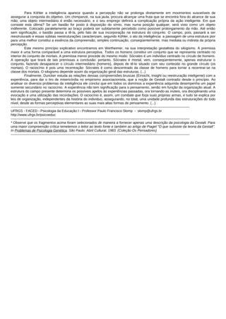 Para Köhler a inteligência aparece quando a percepção não se prolonga diretamente em movimentos suscetíveis de
assegurar a conquista do objetivo. Um chimpanzé, na sua jaula, procura alcançar uma fruta que se encontra fora do alcance de sua
mão; uma objeto intermediário é então necessário, e o seu emprego definirá a complicação própria da ação inteligente. Em que
consiste esta última? Se um bastão for posto à disposição do símio, mas numa posição qualquer, será visto como um objeto
indiferente. Colocado paralelamente ao braço poderá ser subitamente percebido como possível prolongamento da mão. Até então
sem significação, o bastão passa a tê-la, pelo fato de sua incorporação na estrutura do conjunto. O campo, pois, passará a ser
reestruturado e essas súbitas reestruturações caracterizam, segundo Köhler, o ato da inteligência: a passagem de uma estrutura pior
para uma melhor constitui a essência da compreensão, simples continuação, conseqüentemente, mas mediata ou indireta da própria
percepção.
            Este mesmo princípio explicativo encontramos em Wertheimer, na sua interpretação gestaltista do silogismo. A premissa
maior é uma forma comparável a uma estrutura perceptiva. Todos os homens constitui um conjunto que se representa centrado no
interior do conjunto de mortais. A premissa menor procede do mesmo modo: Sócrates é um indivíduo centrado no círculo de homens.
A operação que tirará de tais premissas a conclusão: portanto, Sócrates é mortal, vem, conseqüentemente, apenas estruturar o
conjunto, fazendo desaparecer o círculo intermediário (homens), depois de tê-lo situado com seu conteúdo no grande círculo (os
mortais). O raciocínio é pois uma recentração: Sócrates é como descentrado da classe de homens para tornar a recentrar-se na
classe dos mortais. O silogismo depende assim da organização geral das estruturas. (...)
            Finalmente, Duncker estuda as relações dessas compreensões bruscas (Einsicht, Insight ou reestruração inteligente) com a
experiência, para dar o tiro de misericórdia no empirismo associacionista, que a noção de Gestalt contradiz desde o princípio. Ao
analisar os diversos problemas da inteligência ele conclui que em todos os domínios a experiência adquirida desempenha um papel
somente secundário no raciocínio. A experiência não tem significação para o pensamento, senão em função da organização atual. A
estrutura do campo presente determina os possíveis apelos às experiências passadas, ora tornando-as inúteis, ora disciplinando uma
evocação e uma utilização das recordações. O raciocínio é, assim, um combate que forja suas próprias armas, e tudo se explica por
leis de organização, independentes da história do indivíduo, assegurando, no total, uma unidade profunda das estruturações do todo
nível, desde as formas perceptivas elementares as suas mais altas formas de pensamento. (...)
-------------------------------------------------------------------------------------------------------------------------------------------------------------
UFRGS - FACED - Psicologia da Educação I - Professor Paulo Francisco Slomp - slomp@ufrgs.br
http://www.ufrgs.br/psicoeduc
-------------------------------------------------------------------------------------------------------------------------------------------------------------
* Observe que os fragmentos acima foram selecionados de maneira a fornecer apenas uma descrição da psicologia da Gestalt. Para
uma maior compreensão crítica remetemos o leitor ao texto fonte e também ao artigo de Piaget "O que subsiste da teoria da Gestalt".
In Problemas de Psicologia Genética. São Paulo: Abril Cultural, 1983. (Coleção Os Pensadores)
-------------------------------------------------------------------------------------------------------------------------------------------------------------
 