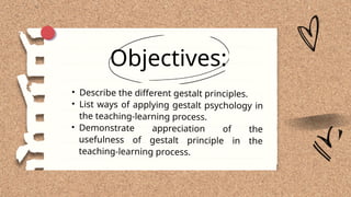 Objectives:
• Describe the different gestalt principles.
• List ways of applying gestalt psychology in
the teaching-learning process.
• Demonstrate appreciation of the
usefulness of gestalt principle in the
teaching-learning process.
 