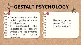 The term gestalt
means "form" or
"configuration.".
GESTALT PSYCHOLOGY
• Gestalt theory was the
initial cognitive response
to behaviorism.
• It emphasized the
importance of sensory
wholes and the dynamic
nature of visual
perception
 