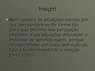 Insight Nem sempre as situações vividas por nós apresentam-se de forma tão clara que permita sua percepção imediata. Essa situações dificultam o processo de aprendizagem, porque não permitem, um clara definição da figura fundo impedindo a relação parte todo.  