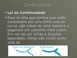 Continuidade Lei da Continuidade Essa lei dita que pontos que estão conectados por uma linha reta ou curva, são vistos de uma maneira a seguirem um caminho mais suave. Em vez de ver linhas e ângulos separados, linhas são vistas como uma só.                                                                                    