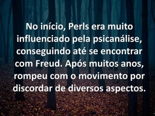 No início, Perls era muito
influenciado pela psicanálise,
conseguindo até se encontrar
com Freud. Após muitos anos,
rompeu com o movimento por
discordar de diversos aspectos.
 