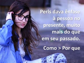 Perls dava ênfase
à pessoa no
presente, muito
mais do que
em seu passado.
Como > Por que
 