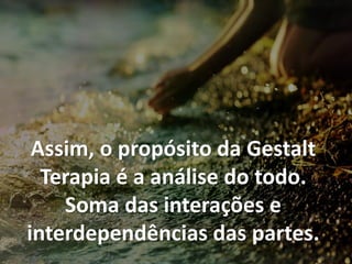 Assim, o propósito da Gestalt
Terapia é a análise do todo.
Soma das interações e
interdependências das partes.
 