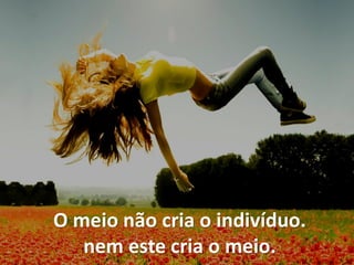 O meio não cria o indivíduo.
nem este cria o meio.
 