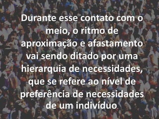 Durante esse contato com o
meio, o ritmo de
aproximação e afastamento
vai sendo ditado por uma
hierarquia de necessidades,
que se refere ao nível de
preferência de necessidades
de um indivíduo.
 
