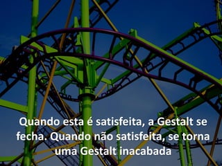 Quando esta é satisfeita, a Gestalt se
fecha. Quando não satisfeita, se torna
uma Gestalt inacabada
 