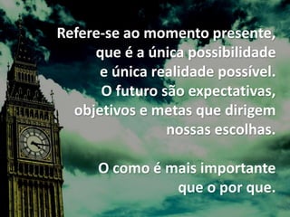 Refere-se ao momento presente,
que é a única possibilidade
e única realidade possível.
O futuro são expectativas,
objetivos e metas que dirigem
nossas escolhas.
O como é mais importante
que o por que.
 
