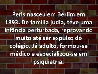 Perls nasceu em Berlim em
1893. De família judia, teve uma
infância perturbada, reprovando
muito até ser expulso do
colégio. Já adulto, formou-se
médico e especializou-se em
psiquiatria.
 