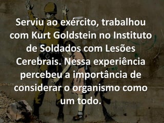 Serviu ao exército, trabalhou
com Kurt Goldstein no Instituto
de Soldados com Lesões
Cerebrais. Nessa experiência
percebeu a importância de
considerar o organismo como
um todo.
 