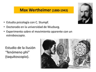 Max Wertheimer (1880-1943)
• Estudia psicología con C. Stumpf.
• Doctorado en la universidad de Wuzburg.
• Experimento sobre el movimiento aparente con un
estroboscopio.
Estudio de la ilusión
“fenómeno phi”
(taquitoscopio).
 
