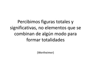 Percibimos figuras totales y
significativas, no elementos que se
combinan de algún modo para
formar totalidades
(Wertheimer)
 