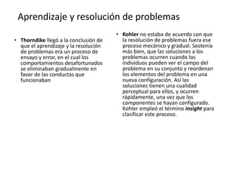 Aprendizaje y resolución de problemas
• Thorndike llegó a la conclusión de
que el aprendizaje y la resolución
de problemas era un proceso de
ensayo y error, en el cual los
comportamientos desafortunados
se eliminaban gradualmente en
favor de las conductas que
funcionaban
• Kohler no estaba de acuerdo con que
la resolución de problemas fuera ese
proceso mecánico y gradual. Sostenía
más bien, que las soluciones a los
problemas ocurren cuando los
individuos pueden ver el campo del
problema en su conjunto y reordenan
los elementos del problema en una
nueva configuración. Así las
soluciones tienen una cualidad
perceptual para ellos, y ocurren
rápidamente, una vez que los
componentes se hayan configurado.
Kohler empleó el término insight para
clasificar este proceso.
 