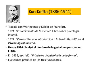Kurt Koffka (1886-1941)
• Trabajó con Wertheimer y Köhler en Francfort.
• 1921: “El crecimiento de la mente”. Libro sobre psicología
infantil.
• 1922: “Percepción: una introducción a la teoría Gestalt” en el
Psychological Bulletin.
• Desde 1924 divulgó el nombre de la gestalt en persona en
EEUU.
• En 1935, escribió: “Principios de psicología de la forma”.
• Fue el más prolífico de los tres fundadores.
 