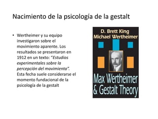 Nacimiento de la psicología de la gestalt
• Wertheimer y su equipo
investigaron sobre el
movimiento aparente. Los
resultados se presentaron en
1912 en un texto: “Estudios
experimentales sobre la
percepción del movimiento”.
Esta fecha suele considerarse el
momento fundacional de la
psicología de la gestalt
 