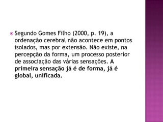  Segundo Gomes Filho (2000, p. 19), a
 ordenação cerebral não acontece em pontos
 isolados, mas por extensão. Não existe, na
 percepção da forma, um processo posterior
 de associação das várias sensações. A
 primeira sensação já é de forma, já é
 global, unificada.
 