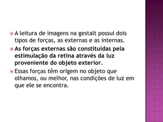 A  leitura de imagens na gestalt possui dois
  tipos de forças, as externas e as internas.
 As forças externas são constituídas pela
  estimulação da retina através da luz
  proveniente do objeto exterior.
 Essas forças têm origem no objeto que
  olhamos, ou melhor, nas condições de luz em
  que ele se encontra.
 