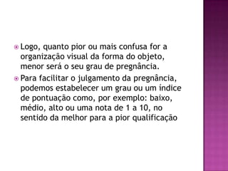  Logo, quanto pior ou mais confusa for a
  organização visual da forma do objeto,
  menor será o seu grau de pregnância.
 Para facilitar o julgamento da pregnância,
  podemos estabelecer um grau ou um índice
  de pontuação como, por exemplo: baixo,
  médio, alto ou uma nota de 1 a 10, no
  sentido da melhor para a pior qualificação
 