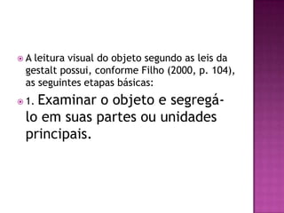 A leitura visual do objeto segundo as leis da
 gestalt possui, conforme Filho (2000, p. 104),
 as seguintes etapas básicas:
   Examinar o objeto e segregá-
 1.

 lo em suas partes ou unidades
 principais.
 