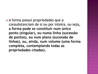 A forma possui propriedades que a
 consubstanciam de si ou por inteira, ou seja,
 a forma pode se constituir num único
 ponto (singular), ou numa linha (sucessão
 de pontos), ou num plano (sucessão de
 linhas), ou, ainda, num volume (uma forma
 completa, contemplando todas as
 propriedades citadas).
 