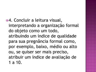 4. Concluir a leitura visual,
 interpretando a organização formal
 do objeto como um todo,
 atribuindo um índice de qualidade
 para sua pregnância formal como,
 por exemplo, baixo, médio ou alto
 ou, se quiser ser mais preciso,
 atribuir um índice de avaliação de
 1 a 10.
 