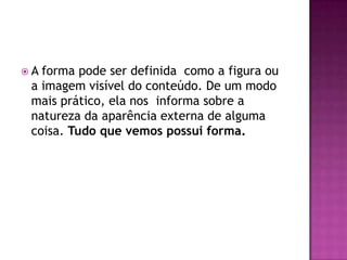 A forma pode ser definida como a figura ou
 a imagem visível do conteúdo. De um modo
 mais prático, ela nos informa sobre a
 natureza da aparência externa de alguma
 coisa. Tudo que vemos possui forma.
 
