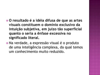 O   resultado é a idéia difusa de que as artes
  visuais constituem o domínio exclusivo da
  intuição subjetiva, em juízo tão superficial
  quanto o seria a ênfase excessiva no
  significado literal.
 Na verdade, a expressão visual é o produto
  de uma inteligência complexa, da qual temos
  um conhecimento muito reduzido.
 