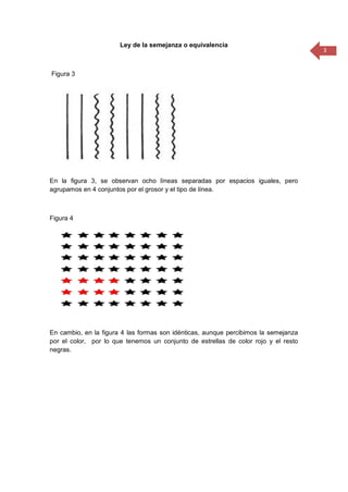 3
Ley de la semejanza o equivalencia
Figura 3
En la figura 3, se observan ocho líneas separadas por espacios iguales, pero
agrupamos en 4 conjuntos por el grosor y el tipo de línea.
Figura 4
En cambio, en la figura 4 las formas son idénticas, aunque percibimos la semejanza
por el color, por lo que tenemos un conjunto de estrellas de color rojo y el resto
negras.
 
