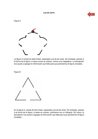 4
Ley de cierre
Figura 5
La figura 5 consta de siete líneas, separadas una de las otras. Sin embargo, gracias a
la forma de la figura, si esas curvas se unieran, vemos una magdalena. La percepción
nos ayuda a agregar la información que falta para que percibamos la figura completa.
Figura 6
En la figura 6, consta de tres líneas, separadas una de las otras. Sin embargo, gracias
a la forma de la figura, si estas se unieran, podríamos ver un triángulo. De nuevo, la
percepción nos ayuda a agregar la información que falta para que percibamos la figura
completa.
 