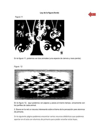 7
Ley de la figura-fondo
Figura 11
En la figura 11, podemos ver dos animales (una especie de ciervos y osos panda).
Figura 12
En la figura 12, aquí podemos ver pájaros y peces al mismo tiempo, únicamente con
los perfiles de cada animal.
2. Busca en la red un recurso interesante sobre el tema de la percepción para alumnos
de primaria.
En la siguiente página podemos encontrar varios recursos didácticos que podemos
aportar en el aula con alumnos de primaria para poder enseñar estas leyes.
 