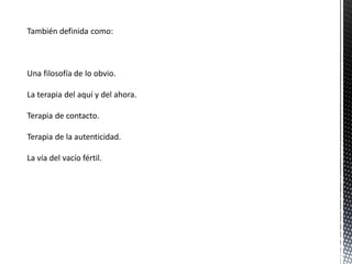 También definida como:
Una filosofía de lo obvio.
La terapia del aquí y del ahora.
Terapia de contacto.
Terapia de la autenticidad.
La vía del vacío fértil.
 