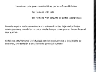 Una de sus principales características, por su enfoque Holístico.
Ser Humano = Un todo
Ser Humano ≠ Un conjunto de partes superpuestas
Considera que el ser humano tiende a la autorrealización, dejando los límites
autoimpuestos y usando los recursos saludables que posee para su desarrollo en el
aquí y ahora.
Pertenece a Humanismo (3era fuerza) por su no exclusividad al tratamiento de
enfermos, sino también al desarrollo del potencial humano.
 