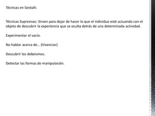 Técnicas en Gestalt:
Técnicas Supresivas: Sirven para dejar de hacer lo que el individuo esté actuando con el
objeto de descubrir la experiencia que se oculta detrás de una determinada actividad.
Experimentar el vacío.
No hablar acerca de… (Vivenciar)
Descubrir los debeismos.
Detectar las formas de manipulación.
 