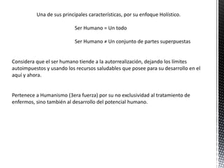 Una de sus principales características, por su enfoque Holístico.
Ser Humano = Un todo
Ser Humano ≠ Un conjunto de partes superpuestas
Considera que el ser humano tiende a la autorrealización, dejando los límites
autoimpuestos y usando los recursos saludables que posee para su desarrollo en el
aquí y ahora.
Pertenece a Humanismo (3era fuerza) por su no exclusividad al tratamiento de
enfermos, sino también al desarrollo del potencial humano.
 