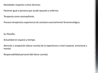 Novedades respecto a otras técnicas:
Paciente igual a persona que acude opuesto a enfermo.
Terapeuta como acompañante.
Proceso terapéutico experiencia de contacto esencialmente fenomenológica.
Su filosofía:
Actualidad en espacio y tiempo.
Atención y aceptación (darse cuenta) de la experiencia a nivel corporal, emocional y
mental.
Responsabilidad personal (del darse cuenta).
 
