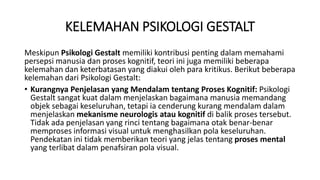 KELEMAHAN PSIKOLOGI GESTALT
Meskipun Psikologi Gestalt memiliki kontribusi penting dalam memahami
persepsi manusia dan proses kognitif, teori ini juga memiliki beberapa
kelemahan dan keterbatasan yang diakui oleh para kritikus. Berikut beberapa
kelemahan dari Psikologi Gestalt:
• Kurangnya Penjelasan yang Mendalam tentang Proses Kognitif: Psikologi
Gestalt sangat kuat dalam menjelaskan bagaimana manusia memandang
objek sebagai keseluruhan, tetapi ia cenderung kurang mendalam dalam
menjelaskan mekanisme neurologis atau kognitif di balik proses tersebut.
Tidak ada penjelasan yang rinci tentang bagaimana otak benar-benar
memproses informasi visual untuk menghasilkan pola keseluruhan.
Pendekatan ini tidak memberikan teori yang jelas tentang proses mental
yang terlibat dalam penafsiran pola visual.
 