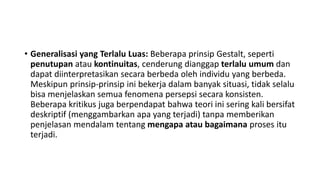 • Generalisasi yang Terlalu Luas: Beberapa prinsip Gestalt, seperti
penutupan atau kontinuitas, cenderung dianggap terlalu umum dan
dapat diinterpretasikan secara berbeda oleh individu yang berbeda.
Meskipun prinsip-prinsip ini bekerja dalam banyak situasi, tidak selalu
bisa menjelaskan semua fenomena persepsi secara konsisten.
Beberapa kritikus juga berpendapat bahwa teori ini sering kali bersifat
deskriptif (menggambarkan apa yang terjadi) tanpa memberikan
penjelasan mendalam tentang mengapa atau bagaimana proses itu
terjadi.
 