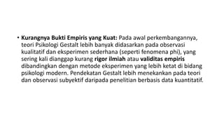 • Kurangnya Bukti Empiris yang Kuat: Pada awal perkembangannya,
teori Psikologi Gestalt lebih banyak didasarkan pada observasi
kualitatif dan eksperimen sederhana (seperti fenomena phi), yang
sering kali dianggap kurang rigor ilmiah atau validitas empiris
dibandingkan dengan metode eksperimen yang lebih ketat di bidang
psikologi modern. Pendekatan Gestalt lebih menekankan pada teori
dan observasi subyektif daripada penelitian berbasis data kuantitatif.
 