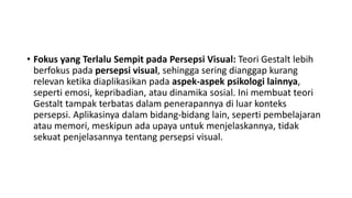 • Fokus yang Terlalu Sempit pada Persepsi Visual: Teori Gestalt lebih
berfokus pada persepsi visual, sehingga sering dianggap kurang
relevan ketika diaplikasikan pada aspek-aspek psikologi lainnya,
seperti emosi, kepribadian, atau dinamika sosial. Ini membuat teori
Gestalt tampak terbatas dalam penerapannya di luar konteks
persepsi. Aplikasinya dalam bidang-bidang lain, seperti pembelajaran
atau memori, meskipun ada upaya untuk menjelaskannya, tidak
sekuat penjelasannya tentang persepsi visual.
 
