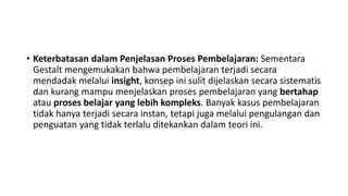 • Keterbatasan dalam Penjelasan Proses Pembelajaran: Sementara
Gestalt mengemukakan bahwa pembelajaran terjadi secara
mendadak melalui insight, konsep ini sulit dijelaskan secara sistematis
dan kurang mampu menjelaskan proses pembelajaran yang bertahap
atau proses belajar yang lebih kompleks. Banyak kasus pembelajaran
tidak hanya terjadi secara instan, tetapi juga melalui pengulangan dan
penguatan yang tidak terlalu ditekankan dalam teori ini.
 