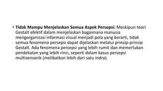 • Tidak Mampu Menjelaskan Semua Aspek Persepsi: Meskipun teori
Gestalt efektif dalam menjelaskan bagaimana manusia
mengorganisasi informasi visual menjadi pola yang berarti, tidak
semua fenomena persepsi dapat dijelaskan melalui prinsip-prinsip
Gestalt. Ada fenomena persepsi yang lebih rumit dan memerlukan
pendekatan yang lebih rinci, seperti dalam kasus persepsi
multisensorik (melibatkan lebih dari satu indra).
 