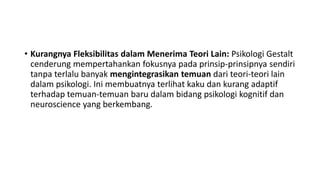 • Kurangnya Fleksibilitas dalam Menerima Teori Lain: Psikologi Gestalt
cenderung mempertahankan fokusnya pada prinsip-prinsipnya sendiri
tanpa terlalu banyak mengintegrasikan temuan dari teori-teori lain
dalam psikologi. Ini membuatnya terlihat kaku dan kurang adaptif
terhadap temuan-temuan baru dalam bidang psikologi kognitif dan
neuroscience yang berkembang.
 