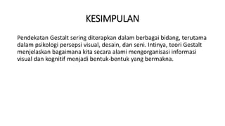 KESIMPULAN
Pendekatan Gestalt sering diterapkan dalam berbagai bidang, terutama
dalam psikologi persepsi visual, desain, dan seni. Intinya, teori Gestalt
menjelaskan bagaimana kita secara alami mengorganisasi informasi
visual dan kognitif menjadi bentuk-bentuk yang bermakna.
 